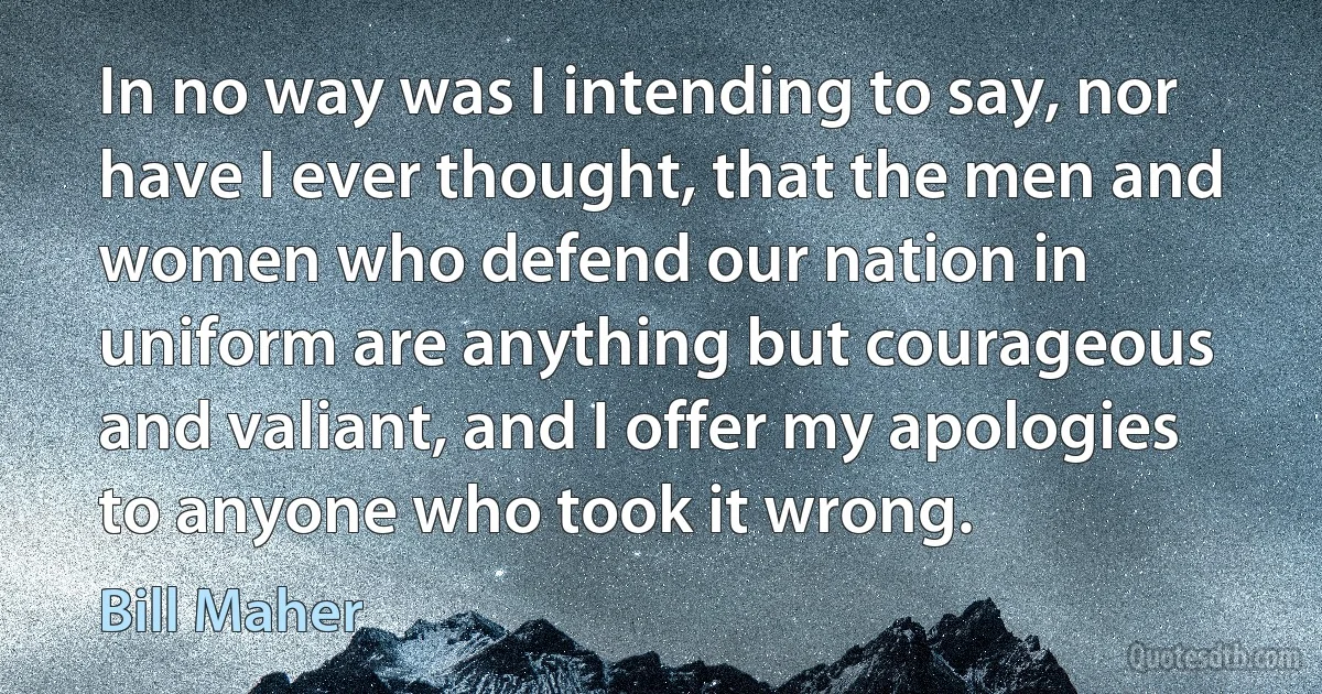 In no way was I intending to say, nor have I ever thought, that the men and women who defend our nation in uniform are anything but courageous and valiant, and I offer my apologies to anyone who took it wrong. (Bill Maher)