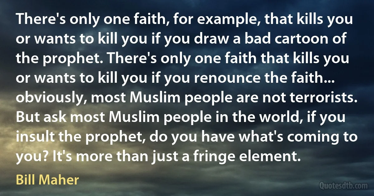 There's only one faith, for example, that kills you or wants to kill you if you draw a bad cartoon of the prophet. There's only one faith that kills you or wants to kill you if you renounce the faith... obviously, most Muslim people are not terrorists. But ask most Muslim people in the world, if you insult the prophet, do you have what's coming to you? It's more than just a fringe element. (Bill Maher)