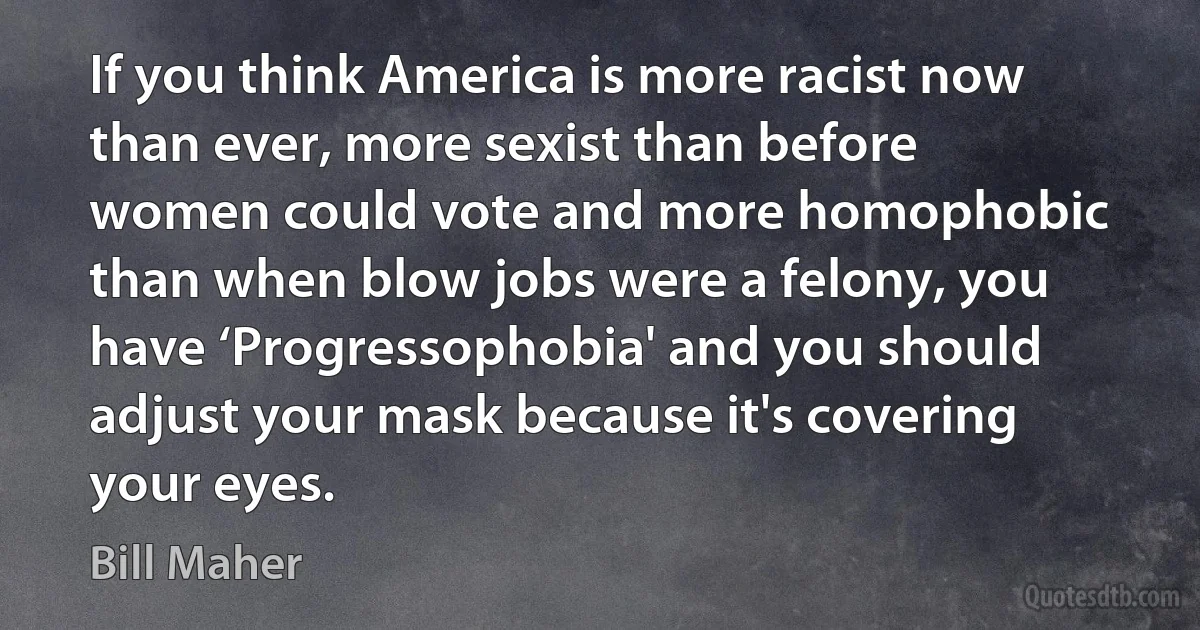 If you think America is more racist now than ever, more sexist than before women could vote and more homophobic than when blow jobs were a felony, you have ‘Progressophobia' and you should adjust your mask because it's covering your eyes. (Bill Maher)