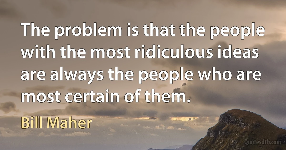 The problem is that the people with the most ridiculous ideas are always the people who are most certain of them. (Bill Maher)