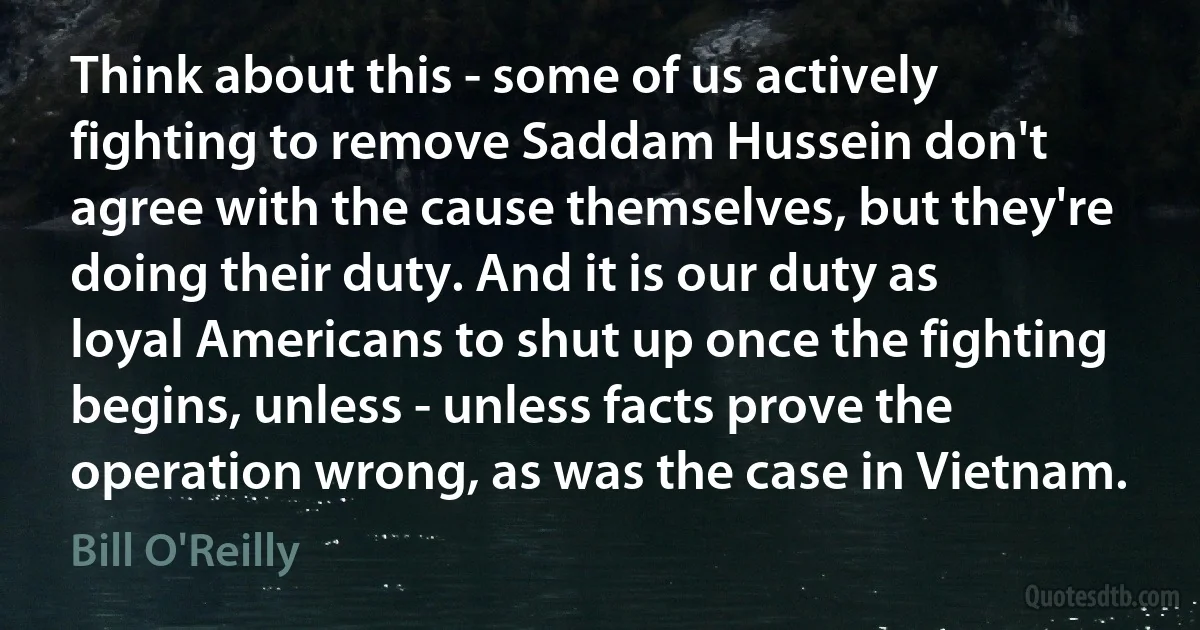 Think about this - some of us actively fighting to remove Saddam Hussein don't agree with the cause themselves, but they're doing their duty. And it is our duty as loyal Americans to shut up once the fighting begins, unless - unless facts prove the operation wrong, as was the case in Vietnam. (Bill O'Reilly)