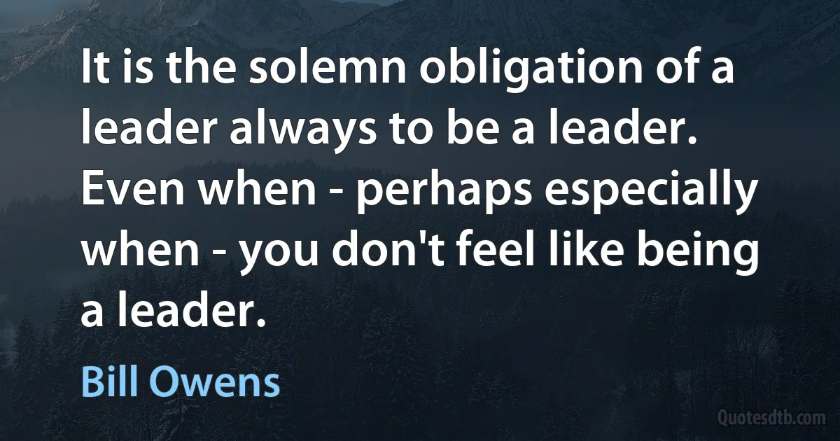 It is the solemn obligation of a leader always to be a leader. Even when - perhaps especially when - you don't feel like being a leader. (Bill Owens)