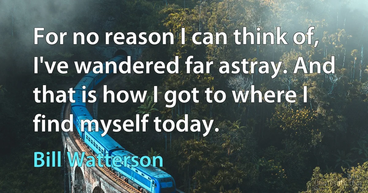 For no reason I can think of, I've wandered far astray. And that is how I got to where I find myself today. (Bill Watterson)