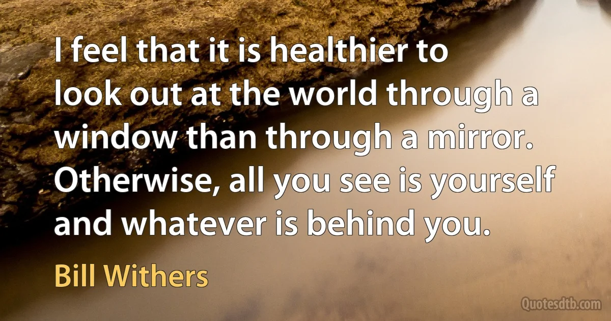 I feel that it is healthier to look out at the world through a window than through a mirror. Otherwise, all you see is yourself and whatever is behind you. (Bill Withers)