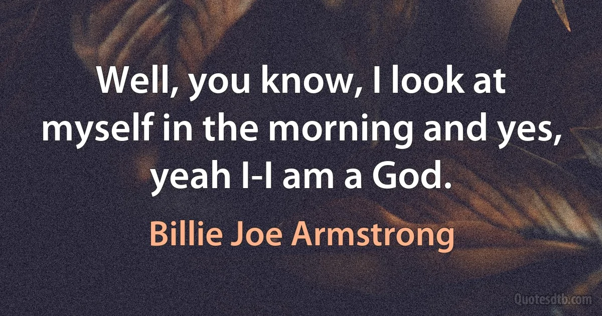 Well, you know, I look at myself in the morning and yes, yeah I-I am a God. (Billie Joe Armstrong)