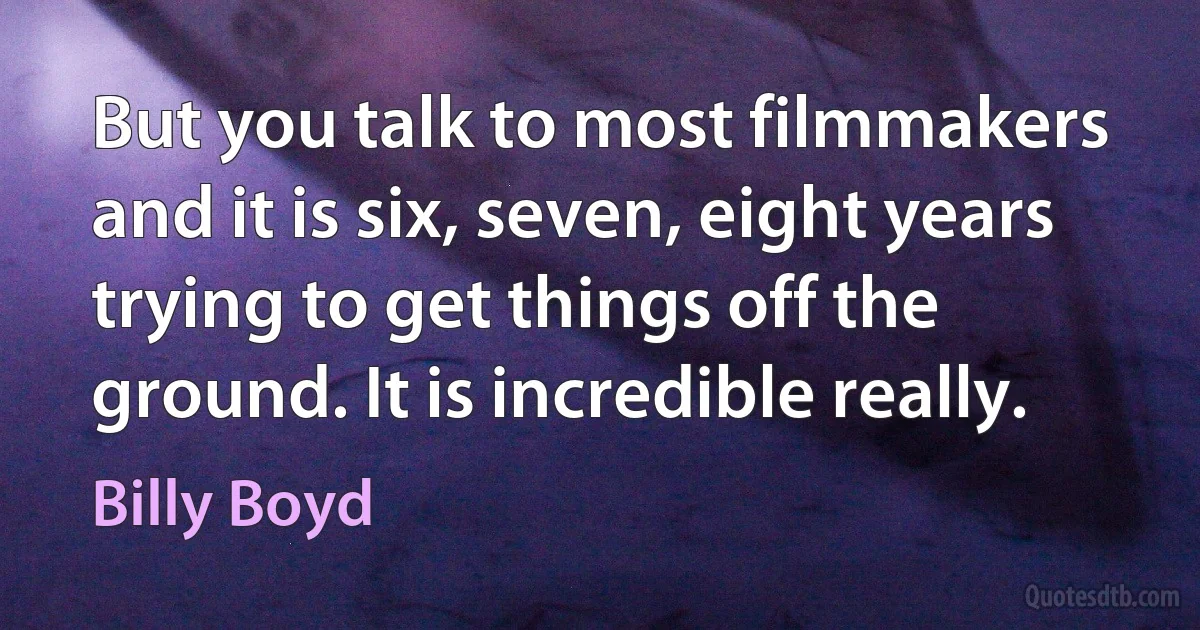 But you talk to most filmmakers and it is six, seven, eight years trying to get things off the ground. It is incredible really. (Billy Boyd)