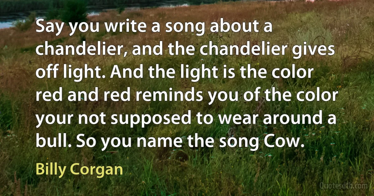 Say you write a song about a chandelier, and the chandelier gives off light. And the light is the color red and red reminds you of the color your not supposed to wear around a bull. So you name the song Cow. (Billy Corgan)