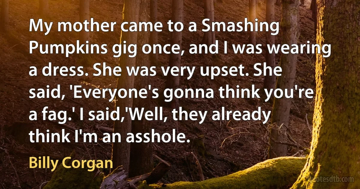 My mother came to a Smashing Pumpkins gig once, and I was wearing a dress. She was very upset. She said, 'Everyone's gonna think you're a fag.' I said,'Well, they already think I'm an asshole. (Billy Corgan)