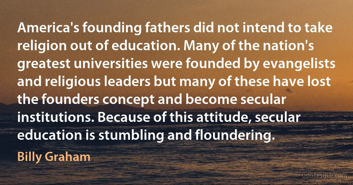 America's founding fathers did not intend to take religion out of education. Many of the nation's greatest universities were founded by evangelists and religious leaders but many of these have lost the founders concept and become secular institutions. Because of this attitude, secular education is stumbling and floundering. (Billy Graham)