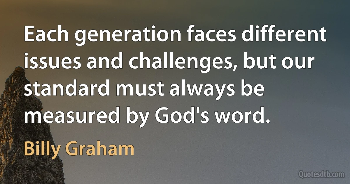 Each generation faces different issues and challenges, but our standard must always be measured by God's word. (Billy Graham)