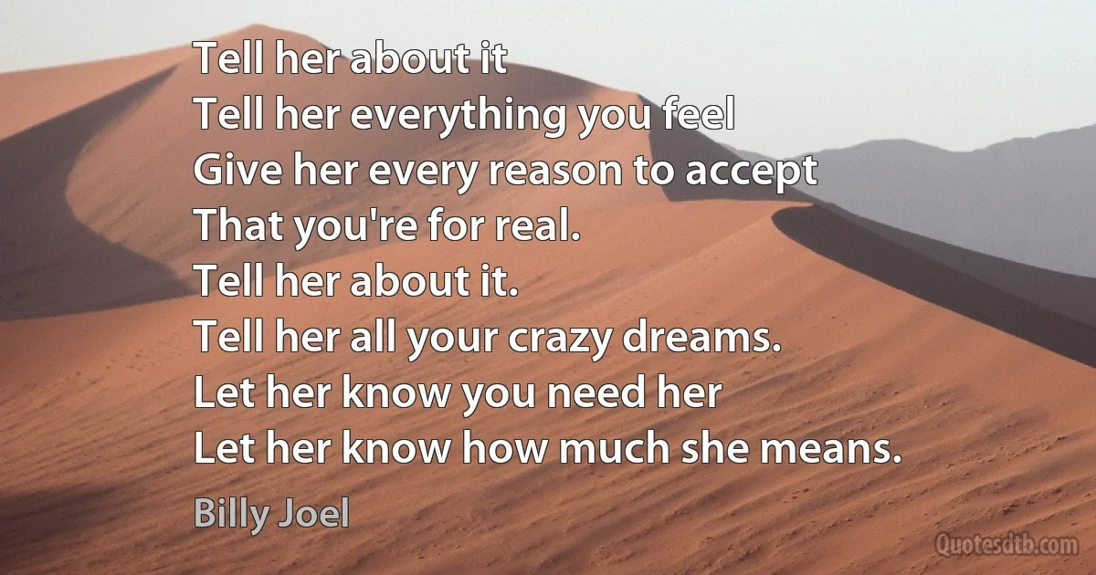 Tell her about it
Tell her everything you feel
Give her every reason to accept
That you're for real.
Tell her about it.
Tell her all your crazy dreams.
Let her know you need her
Let her know how much she means. (Billy Joel)