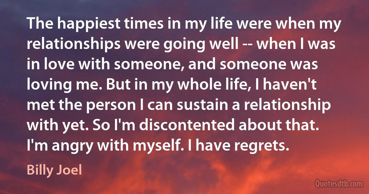 The happiest times in my life were when my relationships were going well -- when I was in love with someone, and someone was loving me. But in my whole life, I haven't met the person I can sustain a relationship with yet. So I'm discontented about that. I'm angry with myself. I have regrets. (Billy Joel)