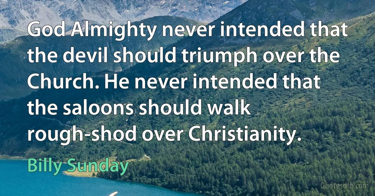 God Almighty never intended that the devil should triumph over the Church. He never intended that the saloons should walk rough-shod over Christianity. (Billy Sunday)