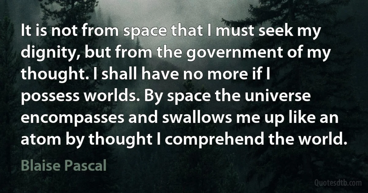 It is not from space that I must seek my dignity, but from the government of my thought. I shall have no more if I possess worlds. By space the universe encompasses and swallows me up like an atom by thought I comprehend the world. (Blaise Pascal)