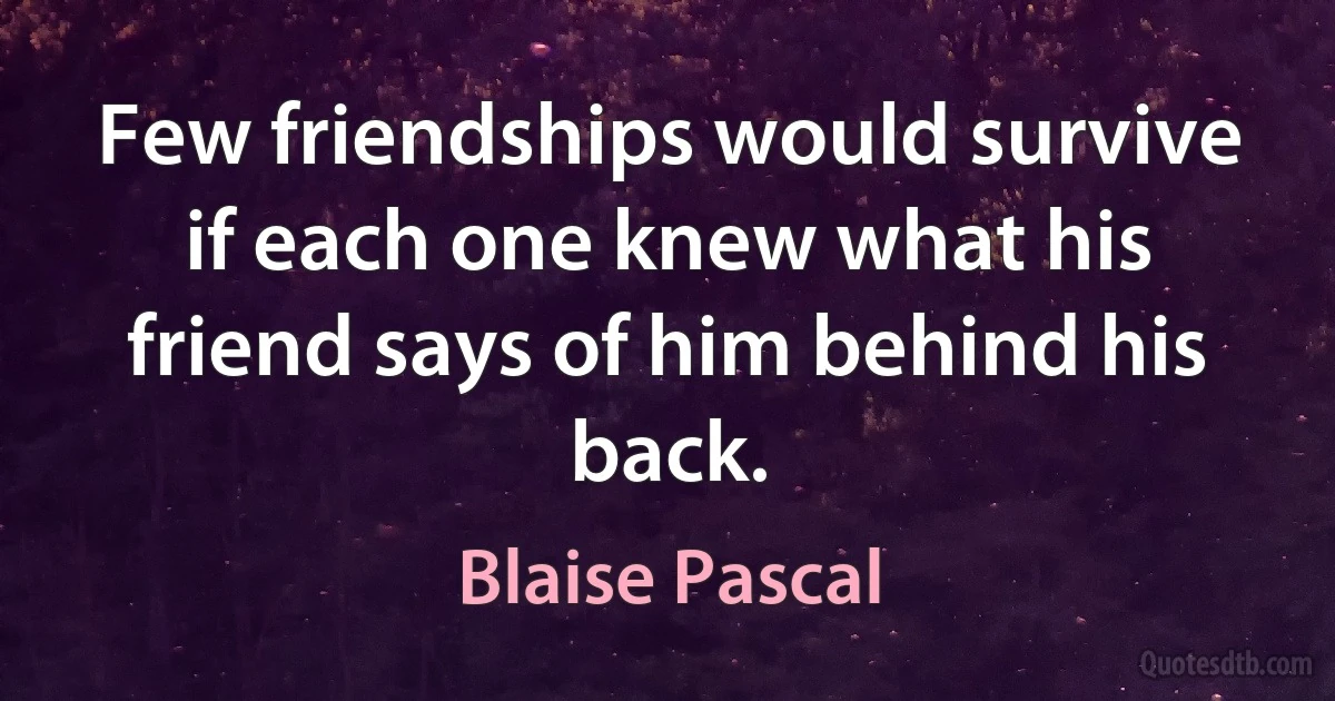 Few friendships would survive if each one knew what his friend says of him behind his back. (Blaise Pascal)