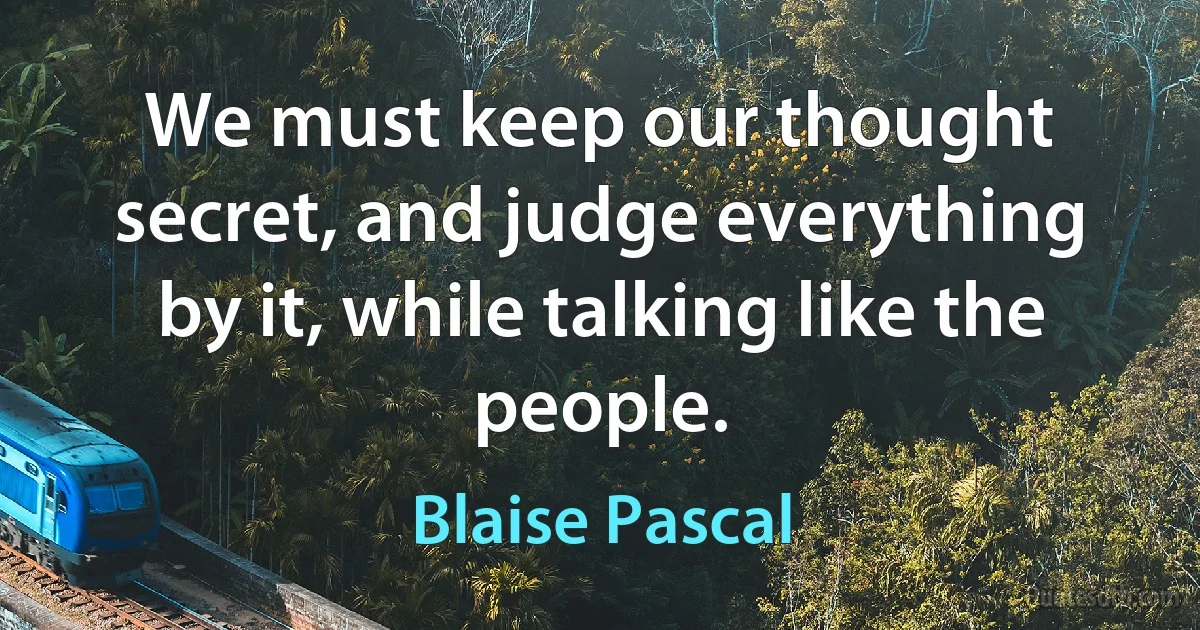 We must keep our thought secret, and judge everything by it, while talking like the people. (Blaise Pascal)