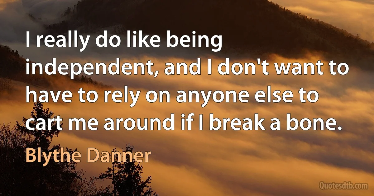 I really do like being independent, and I don't want to have to rely on anyone else to cart me around if I break a bone. (Blythe Danner)