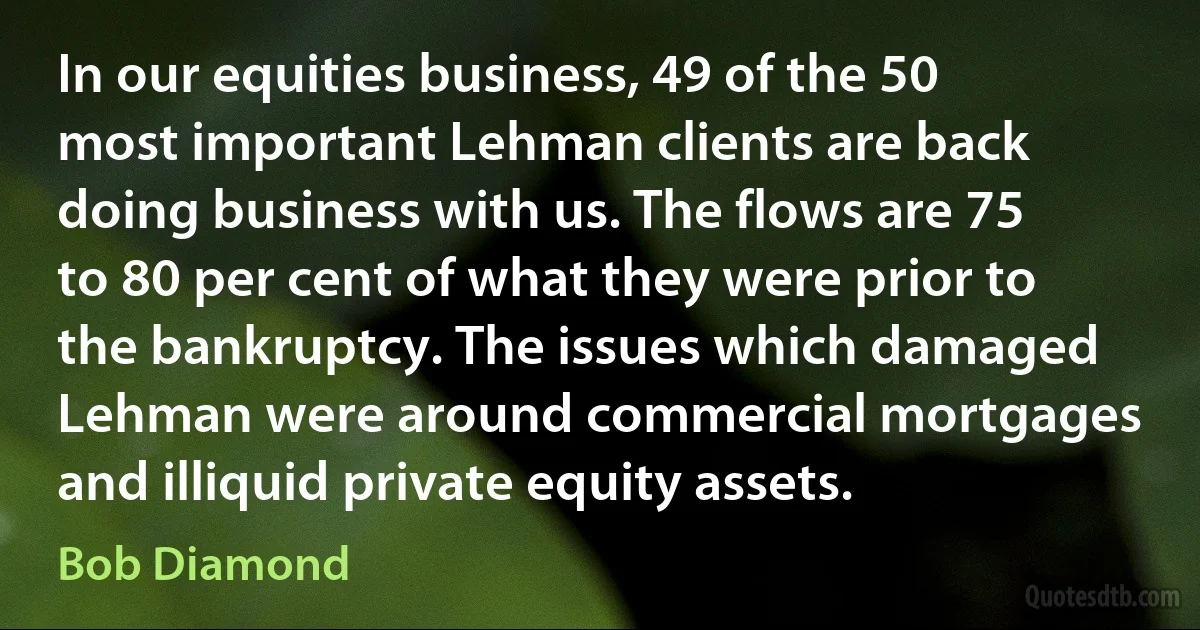 In our equities business, 49 of the 50 most important Lehman clients are back doing business with us. The flows are 75 to 80 per cent of what they were prior to the bankruptcy. The issues which damaged Lehman were around commercial mortgages and illiquid private equity assets. (Bob Diamond)