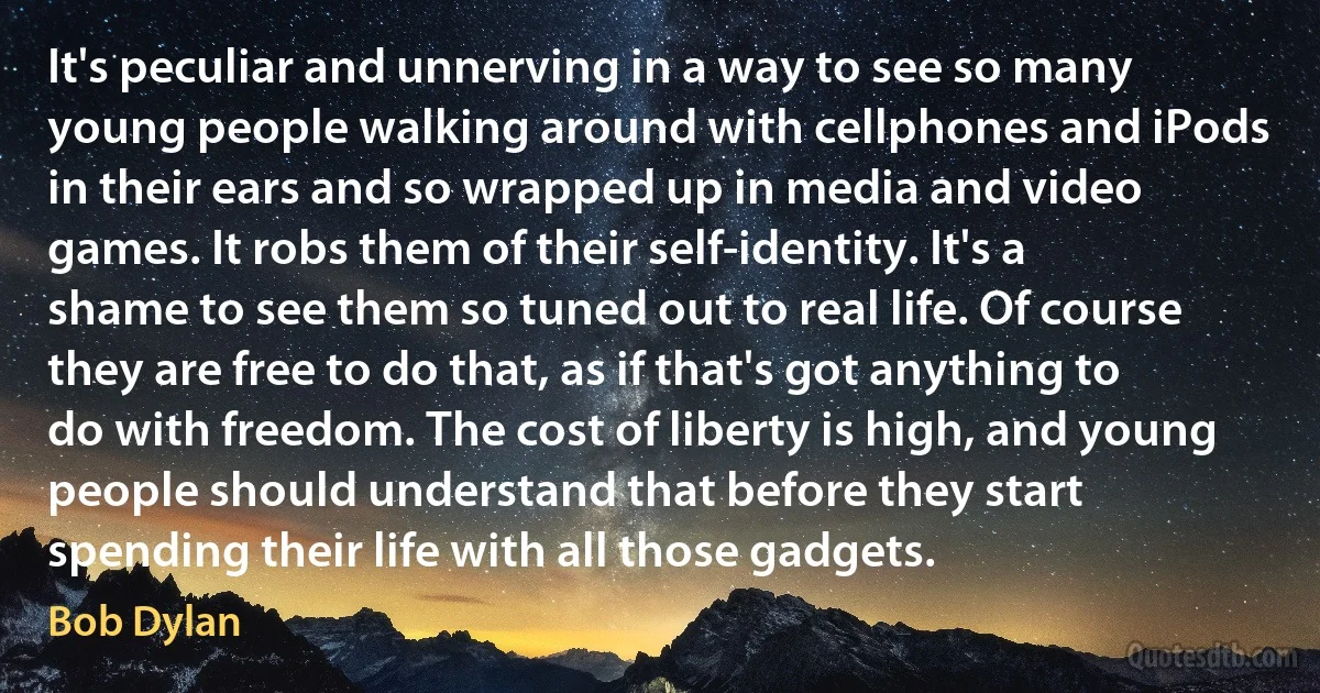 It's peculiar and unnerving in a way to see so many young people walking around with cellphones and iPods in their ears and so wrapped up in media and video games. It robs them of their self-identity. It's a shame to see them so tuned out to real life. Of course they are free to do that, as if that's got anything to do with freedom. The cost of liberty is high, and young people should understand that before they start spending their life with all those gadgets. (Bob Dylan)