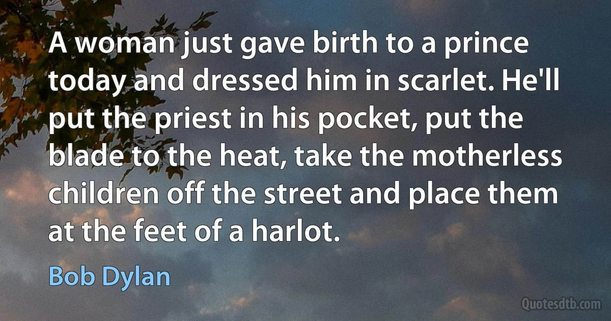 A woman just gave birth to a prince today and dressed him in scarlet. He'll put the priest in his pocket, put the blade to the heat, take the motherless children off the street and place them at the feet of a harlot. (Bob Dylan)