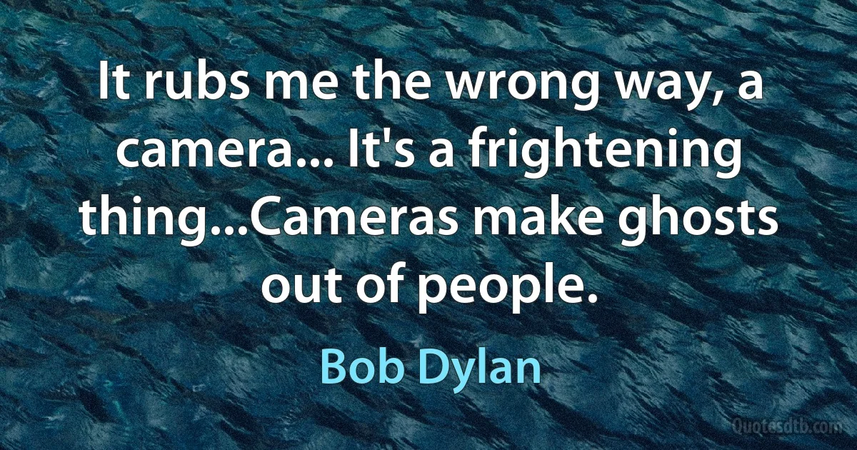 It rubs me the wrong way, a camera... It's a frightening thing...Cameras make ghosts out of people. (Bob Dylan)