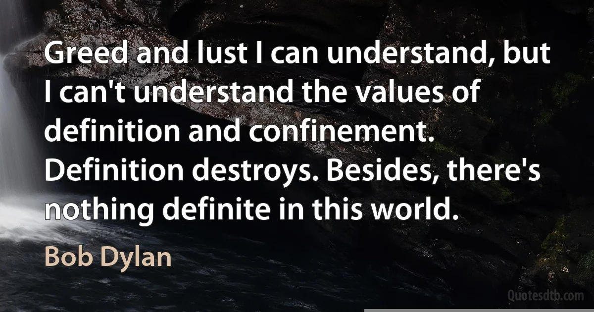 Greed and lust I can understand, but I can't understand the values of definition and confinement. Definition destroys. Besides, there's nothing definite in this world. (Bob Dylan)