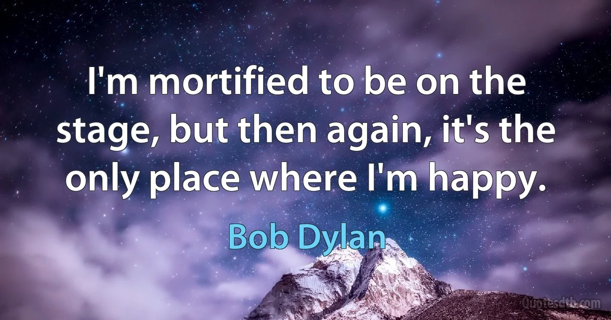 I'm mortified to be on the stage, but then again, it's the only place where I'm happy. (Bob Dylan)