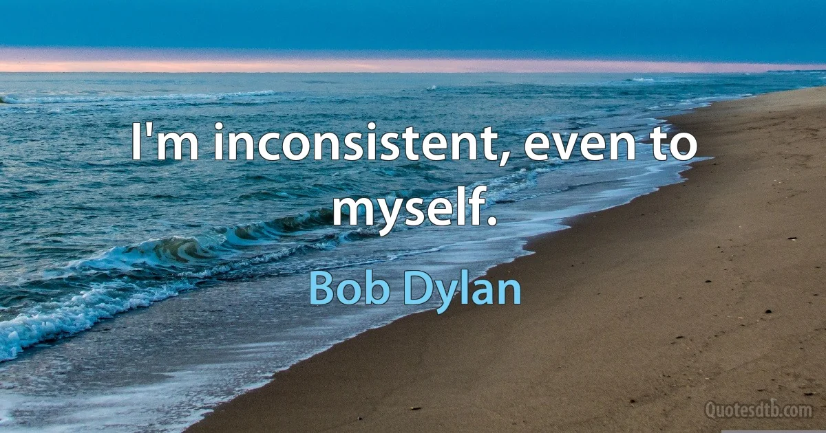 I'm inconsistent, even to myself. (Bob Dylan)