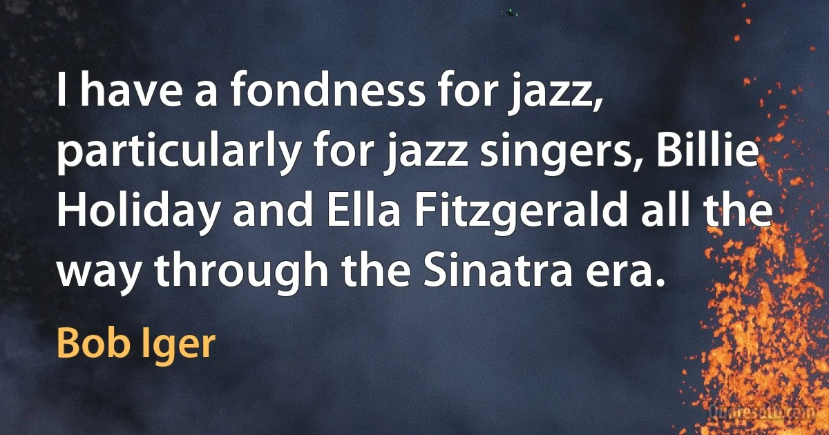 I have a fondness for jazz, particularly for jazz singers, Billie Holiday and Ella Fitzgerald all the way through the Sinatra era. (Bob Iger)