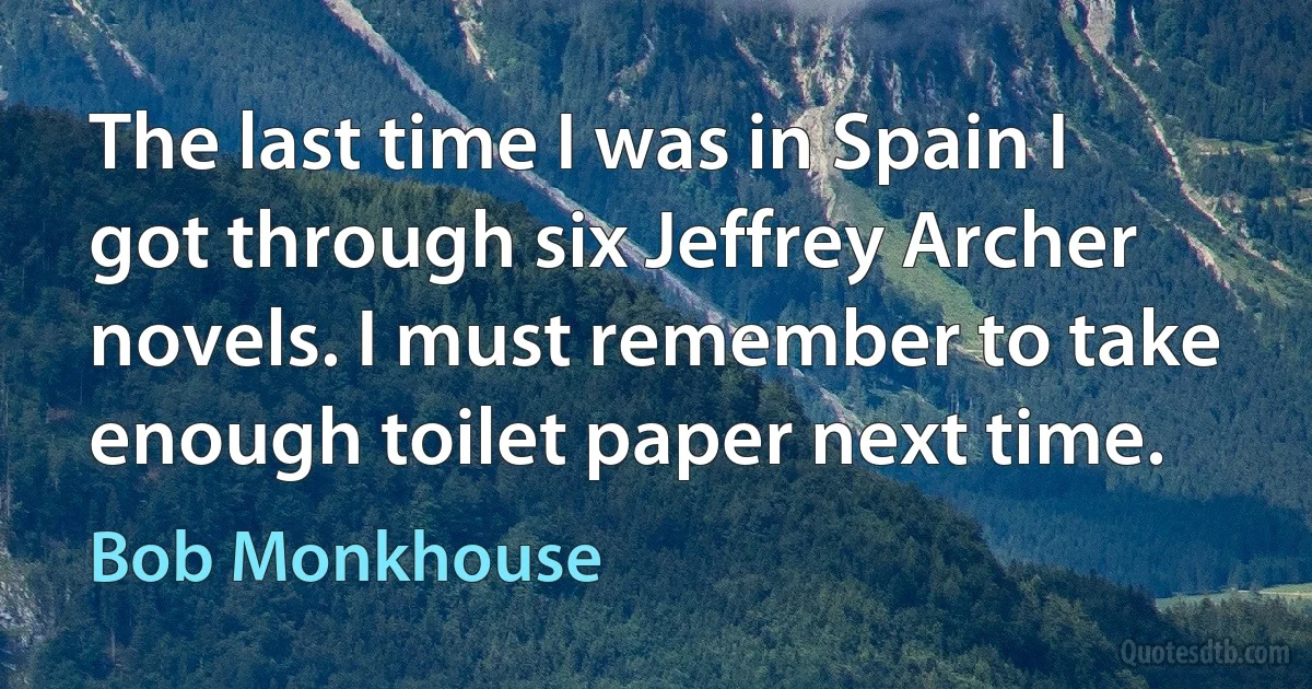 The last time I was in Spain I got through six Jeffrey Archer novels. I must remember to take enough toilet paper next time. (Bob Monkhouse)