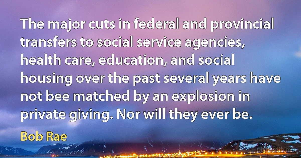 The major cuts in federal and provincial transfers to social service agencies, health care, education, and social housing over the past several years have not bee matched by an explosion in private giving. Nor will they ever be. (Bob Rae)