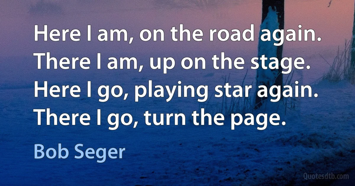 Here I am, on the road again. There I am, up on the stage. Here I go, playing star again. There I go, turn the page. (Bob Seger)