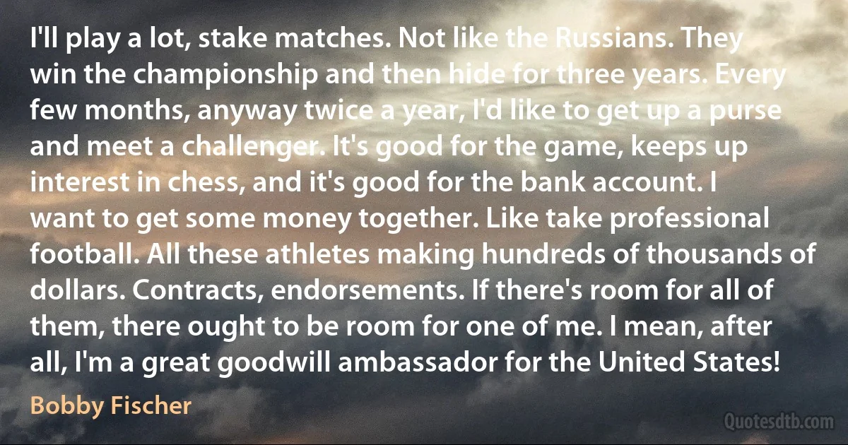 I'll play a lot, stake matches. Not like the Russians. They win the championship and then hide for three years. Every few months, anyway twice a year, I'd like to get up a purse and meet a challenger. It's good for the game, keeps up interest in chess, and it's good for the bank account. I want to get some money together. Like take professional football. All these athletes making hundreds of thousands of dollars. Contracts, endorsements. If there's room for all of them, there ought to be room for one of me. I mean, after all, I'm a great goodwill ambassador for the United States! (Bobby Fischer)