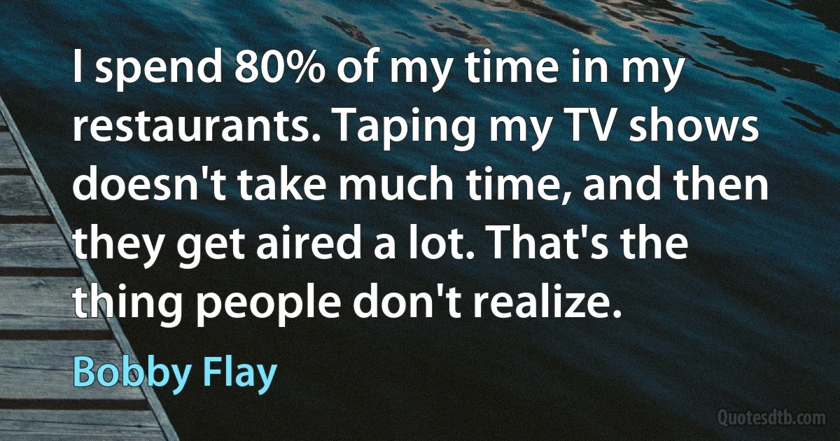 I spend 80% of my time in my restaurants. Taping my TV shows doesn't take much time, and then they get aired a lot. That's the thing people don't realize. (Bobby Flay)