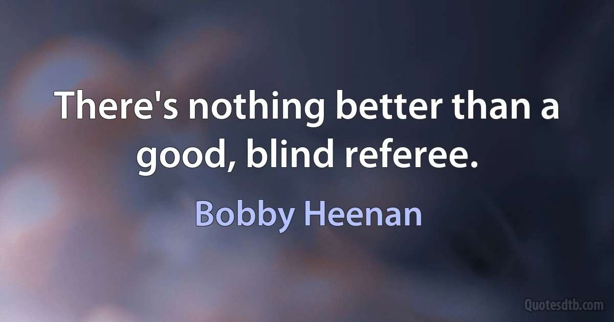 There's nothing better than a good, blind referee. (Bobby Heenan)