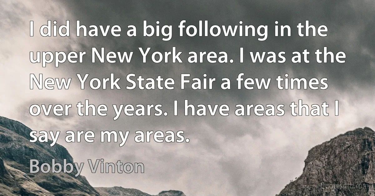 I did have a big following in the upper New York area. I was at the New York State Fair a few times over the years. I have areas that I say are my areas. (Bobby Vinton)