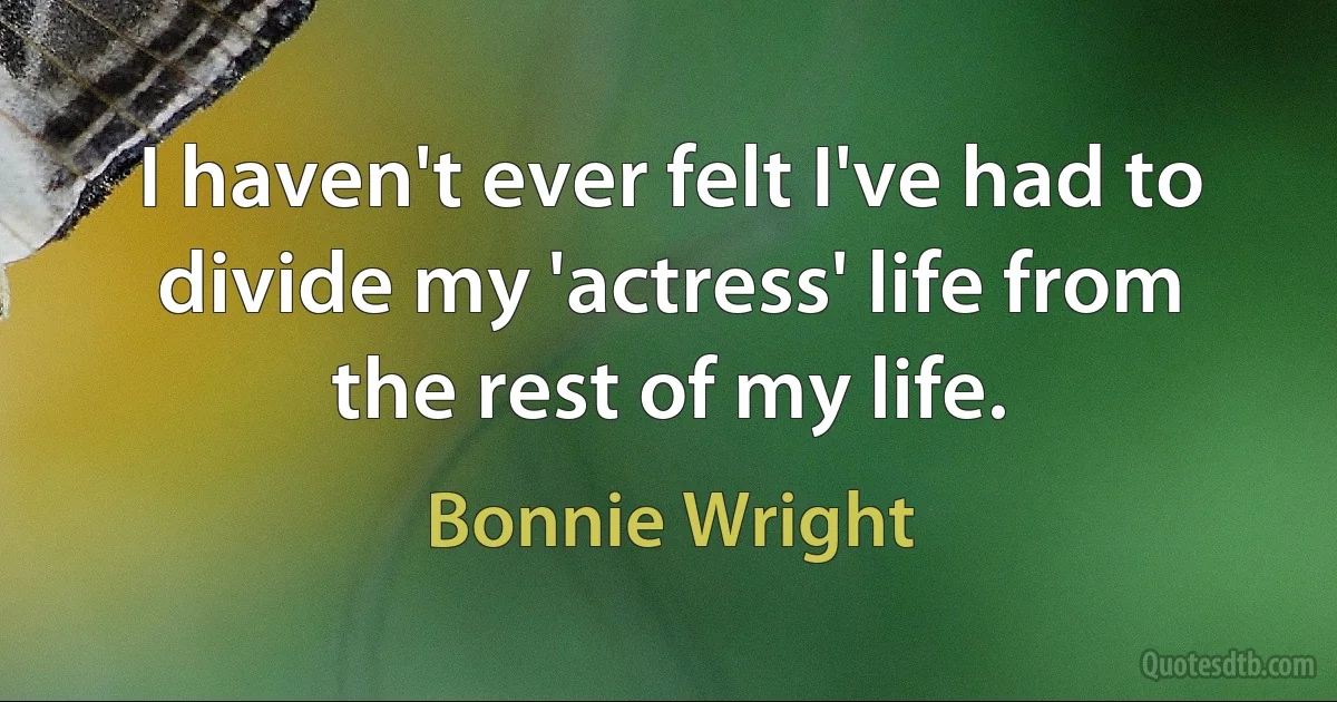 I haven't ever felt I've had to divide my 'actress' life from the rest of my life. (Bonnie Wright)