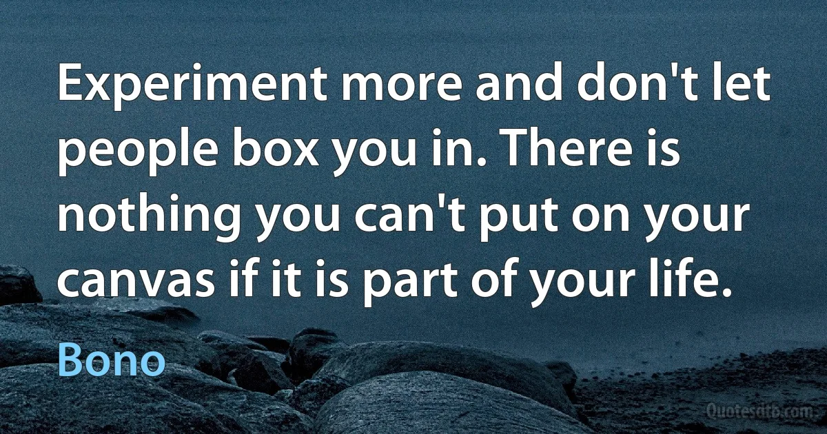 Experiment more and don't let people box you in. There is nothing you can't put on your canvas if it is part of your life. (Bono)