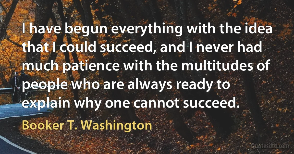 I have begun everything with the idea that I could succeed, and I never had much patience with the multitudes of people who are always ready to explain why one cannot succeed. (Booker T. Washington)