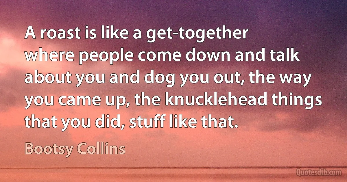 A roast is like a get-together where people come down and talk about you and dog you out, the way you came up, the knucklehead things that you did, stuff like that. (Bootsy Collins)