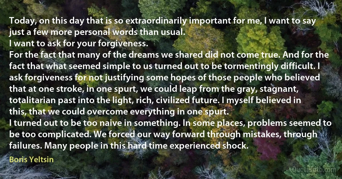 Today, on this day that is so extraordinarily important for me, I want to say just a few more personal words than usual.
I want to ask for your forgiveness.
For the fact that many of the dreams we shared did not come true. And for the fact that what seemed simple to us turned out to be tormentingly difficult. I ask forgiveness for not justifying some hopes of those people who believed that at one stroke, in one spurt, we could leap from the gray, stagnant, totalitarian past into the light, rich, civilized future. I myself believed in this, that we could overcome everything in one spurt.
I turned out to be too naive in something. In some places, problems seemed to be too complicated. We forced our way forward through mistakes, through failures. Many people in this hard time experienced shock. (Boris Yeltsin)