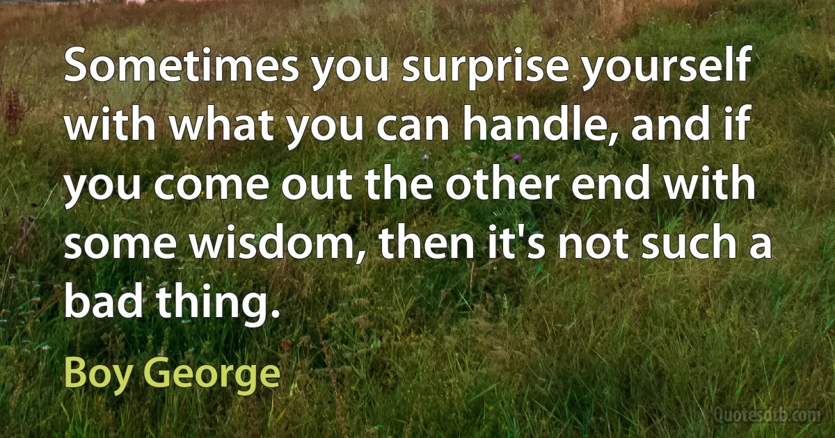 Sometimes you surprise yourself with what you can handle, and if you come out the other end with some wisdom, then it's not such a bad thing. (Boy George)