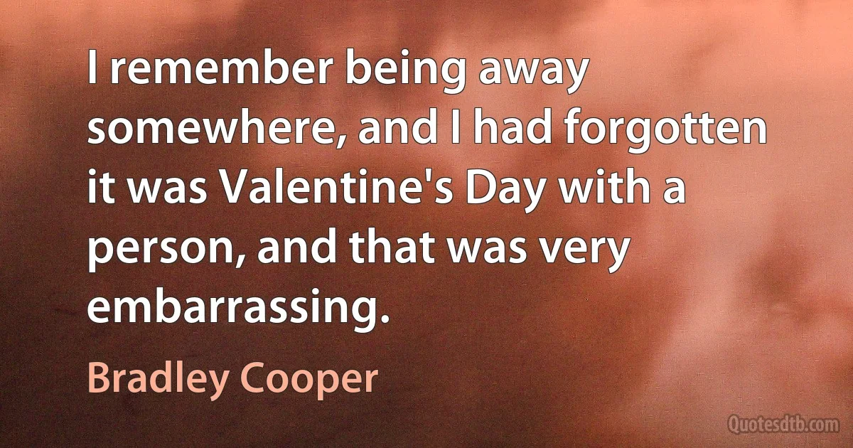 I remember being away somewhere, and I had forgotten it was Valentine's Day with a person, and that was very embarrassing. (Bradley Cooper)