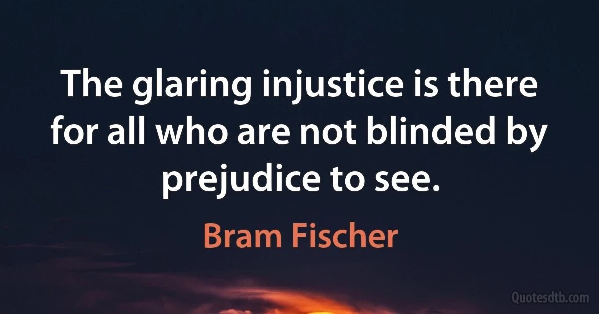 The glaring injustice is there for all who are not blinded by prejudice to see. (Bram Fischer)