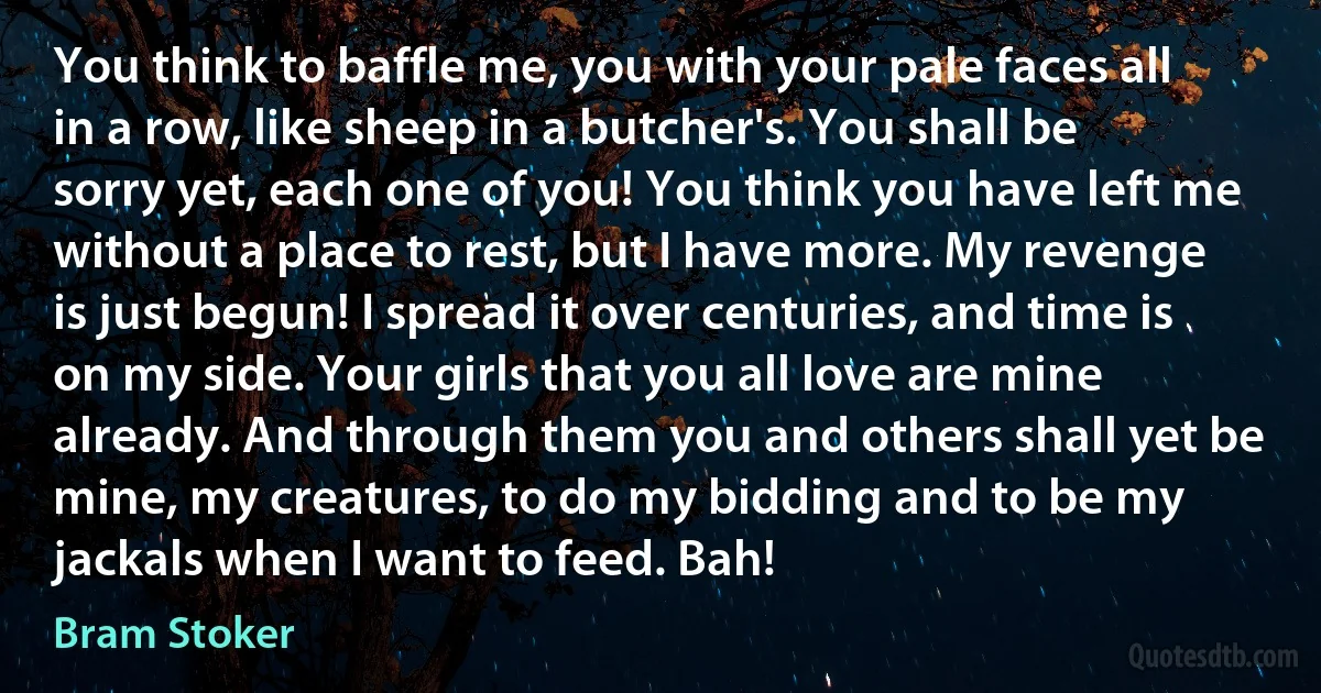 You think to baffle me, you with your pale faces all in a row, like sheep in a butcher's. You shall be sorry yet, each one of you! You think you have left me without a place to rest, but I have more. My revenge is just begun! I spread it over centuries, and time is on my side. Your girls that you all love are mine already. And through them you and others shall yet be mine, my creatures, to do my bidding and to be my jackals when I want to feed. Bah! (Bram Stoker)