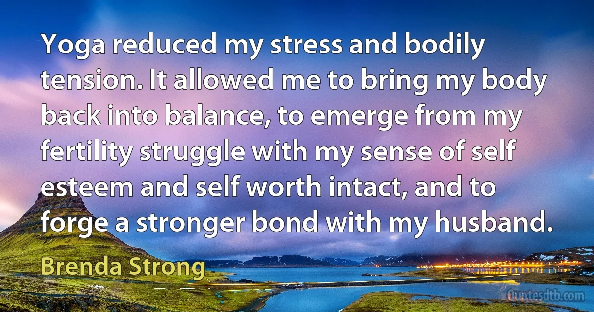 Yoga reduced my stress and bodily tension. It allowed me to bring my body back into balance, to emerge from my fertility struggle with my sense of self esteem and self worth intact, and to forge a stronger bond with my husband. (Brenda Strong)