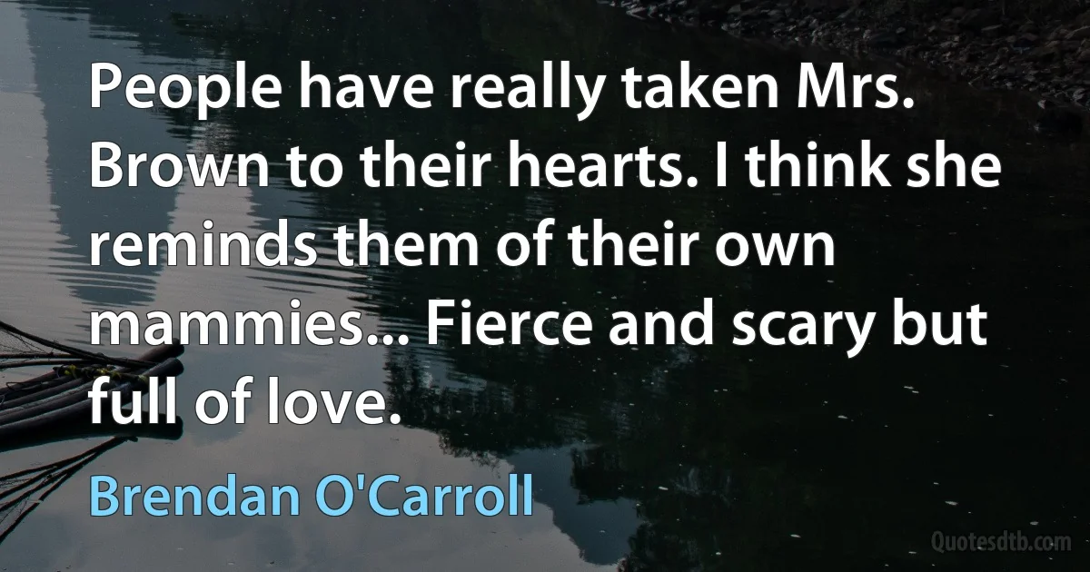 People have really taken Mrs. Brown to their hearts. I think she reminds them of their own mammies... Fierce and scary but full of love. (Brendan O'Carroll)