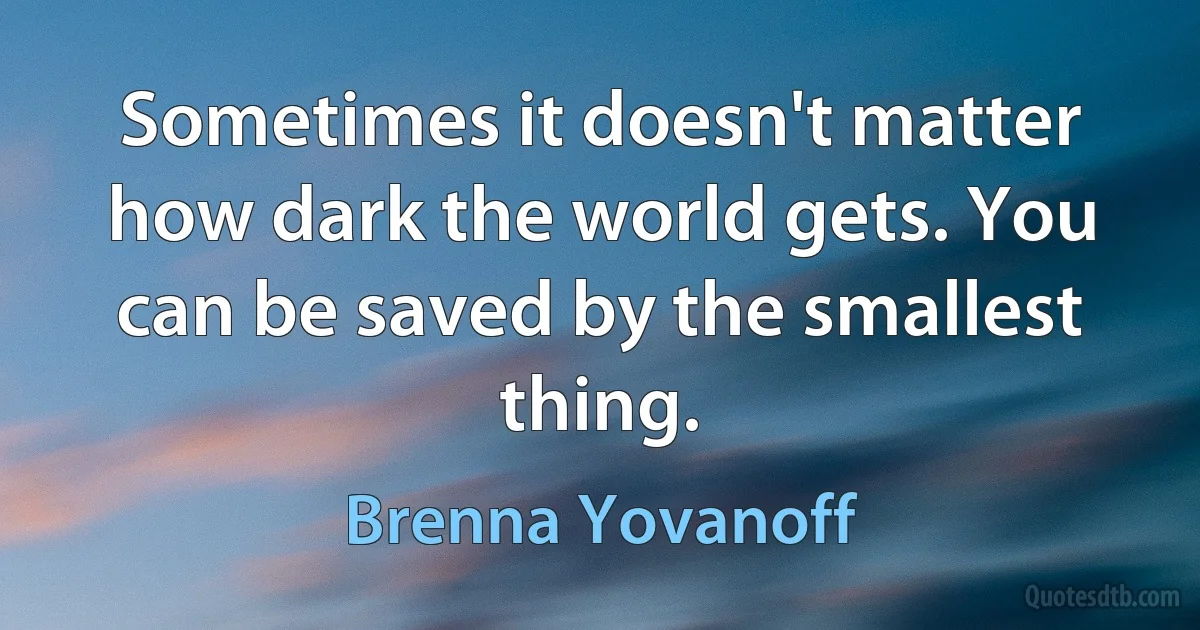 Sometimes it doesn't matter how dark the world gets. You can be saved by the smallest thing. (Brenna Yovanoff)