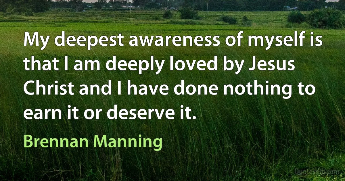 My deepest awareness of myself is that I am deeply loved by Jesus Christ and I have done nothing to earn it or deserve it. (Brennan Manning)