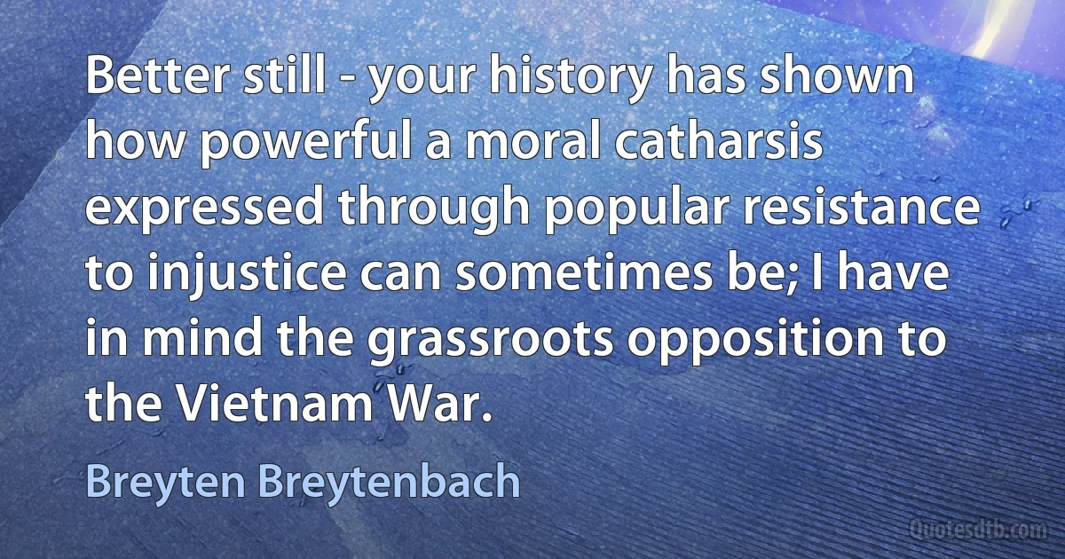 Better still - your history has shown how powerful a moral catharsis expressed through popular resistance to injustice can sometimes be; I have in mind the grassroots opposition to the Vietnam War. (Breyten Breytenbach)